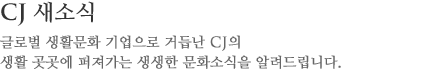 CJ 이야기 글로벌 생활문화 기업으로 거듭난 CJ의
					생활 곳곳에 퍼져가는 생생한 문화소식을 알려드립니다.